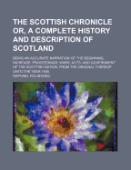 The Scottish Chronicle; Or, a Complete History and Description of Scotland: Being an Accurate Narration of the Beginning, Increase Proceedings, Wars, Acts, and Government of the Scottish Nation, from the Original Thereof Unto the Year 1585