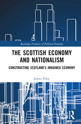 The Scottish Economy and Nationalism: Constructing Scotland's Imagined Economy - Foley, James