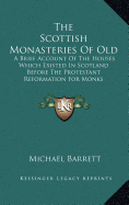 The Scottish Monasteries of Old: A Brief Account of the Houses Which Existed in Scotland, Before the Protestant Reformation, for Monks Following the Rule of St. Benedict