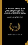 The Scripture Doctrine of the Most Holy and Undivided Trinity, Vindicated From the Misinterpretations of Dr. Clarke: To Which is Prefixed a Letter to the Reverend Doctor by Robert Nelson