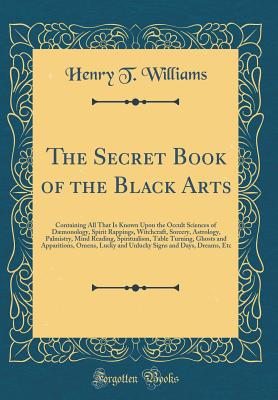 The Secret Book of the Black Arts: Containing All That Is Known Upon the Occult Sciences of Dmonology, Spirit Rappings, Witchcraft, Sorcery, Astrology, Palmistry, Mind Reading, Spiritualism, Table Turning, Ghosts and Apparitions, Omens, Lucky and Unluck - Williams, Henry T