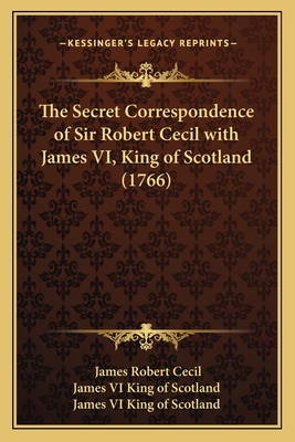 The Secret Correspondence of Sir Robert Cecil with James VI, King of Scotland (1766) - Robert Cecil, James, and James VI King of Scotland