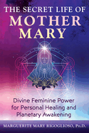 The Secret Life of Mother Mary: Divine Feminine Power for Personal Healing and Planetary Awakening