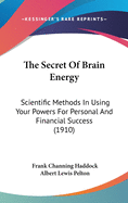 The Secret Of Brain Energy: Scientific Methods In Using Your Powers For Personal And Financial Success (1910)