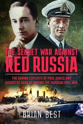 The Secret War Against Red Russia: The Daring Exploits of Paul Dukes and Augustus Agar VC During the Russian Civil War - Best, Brian