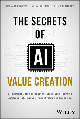 The Secrets of AI Value Creation: A Practical Guide to Business Value Creation with Artificial Intelligence from Strategy to Execution - Proksch, Michael, and Paliwal, Nisha, and Bielert, Wilhelm