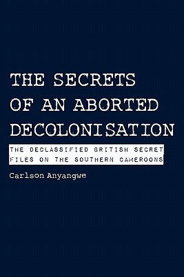 The Secrets of an Aborted Decolonisation. The Declassified British Secret Files on the Southern Cameroons - Anyangwe, Carlson