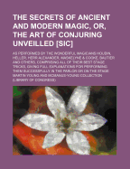 The Secrets of Ancient and Modern Magic, Or, the Art of Conjuring Unveilled [Sic]; As Performed by the Wonderful Magicians Houdin, Heller, Herr Alexander, Maskelyne & Cooke, Bautier and Others, Comprising All of Their Best Stage Tricks, Giving Full...