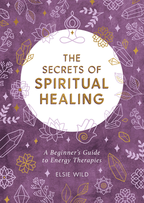 The Secrets of Spiritual Healing: A Beginner's Guide to Energy Therapies - Wild, Elsie