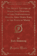 The Select Letters of Major Jack Downing, of the Downingville Militia, Away Down East, in the State of Maine (Classic Reprint)