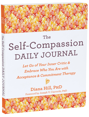 The Self-Compassion Daily Journal: Let Go of Your Inner Critic and Embrace Who You Are with Acceptance and Commitment Therapy - Hill, Diana, PhD, and Ciarrochi, Joseph V, PhD (Foreword by)