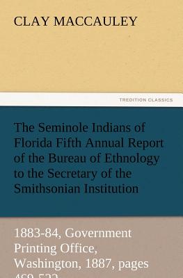 The Seminole Indians of Florida Fifth Annual Report of the Bureau of Ethnology to the Secretary of the Smithsonian Institution, 1883-84, Government PR - Maccauley, Clay