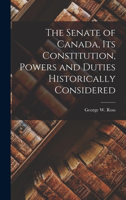 The Senate of Canada, its Constitution, Powers and Duties Historically Considered - Ross, George W