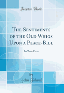 The Sentiments of the Old Whigs Upon a Place-Bill: In Two Parts (Classic Reprint)