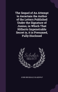 The Sequel of An Attempt to Ascertain the Author of the Letters Published Under the Signature of Junius, in Which That Hitherto Impenetrable Secret is, it is Presumed, Fully Disclosed