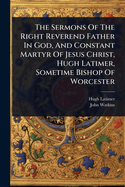 The Sermons of the Right Reverend Father in God, and Constant Martyr of Jesus Christ, Hugh Latimer, Sometime Bishop of Worcester: Now First Arranged According to the Order of Time in Which They Were Preached, Collated by the Early Impressions, and...
