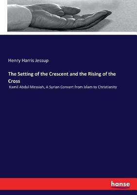 The Setting of the Crescent and the Rising of the Cross: Kamil Abdul Messiah, A Syrian Convert from Islam to Christianity - Jessup, Henry Harris