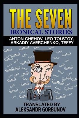 The Seven Ironical Stories: Anton Chehov, Leo Tolstoy, Arkadiy Averchenko, Teffy - Gorbunov, Aleksandr (Translated by), and Authors, Multiple