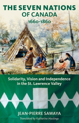 The Seven Nations of Canada 1660-1860: Solidarity, Vision and Independence in the St. Lawrence Valley - Sawaya, Jean-Pierre, PhD, and Hastings, Katherine (Translated by), and Culliford, Patricia (Foreword by)