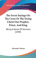 The Seven Sayings on the Cross or the Dying Christ Our Prophet, Priest, and King: Being a Series of Sermons (1848)