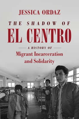 The Shadow of El Centro: A History of Migrant Incarceration and Solidarity - Ordaz, Jessica