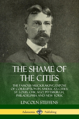 The Shame of the Cities: The Famous Muckraking Expose of Corruption in America's Cities: St. Louis, Chicago, Pittsburgh, Philadelphia and New York - Steffens, Lincoln