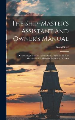 The Ship-master's Assistant And Owner's Manual: Containing Complete Information ... Relative To The Mercantile And Maritime Laws And Customs - Steel, David