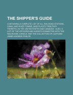 The Shipper's Guide: Containing a Complete List of All Railroad Stations, Canal and River Towns, (and Places Tributary Thereto, ) in the United States and Canadas: Also, a List of the Officers and Agents Connected with the Railroads, Canals, and the