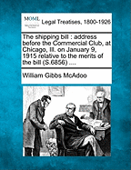 The Shipping Bill: Address Before the Commercial Club, at Chicago, Ill. on January 9, 1915 Relative to the Merits of the Bill (S.6856) .... - McAdoo, William Gibbs