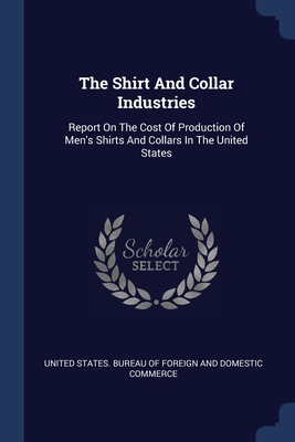 The Shirt And Collar Industries: Report On The Cost Of Production Of Men's Shirts And Collars In The United States - United States Bureau of Foreign and Dom (Creator)