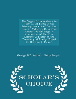 The Siege of Londonderry in 1689, as Set Forth in the Literary Remains of Col. the Rev. G. Walker, D.D., a True Account of the Siege. a Vindication of the True Account. a Letter on the Treachery of Lundy. Edited by the Rev. P. Dwyer. - Scholar's Choice... - Walker, George D D, and Dwyer, Philip, Dr.