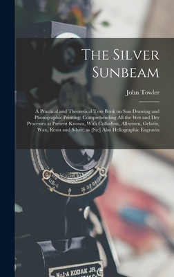 The Silver Sunbeam: A Practical and Theoretical Text-book on sun Drawing and Photographic Printing: Comprehending all the wet and dry Processes at Present Known, With Collodion, Albumen, Gelatin, wax, Resin and Silver; as [sic] Also Heliographic Engravin - Towler, John