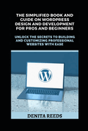 The Simplified Book And Guide on WordPress Design And Development For Pros and Beginners: Unlock the Secrets to Building and Customizing Professional Websites with Ease