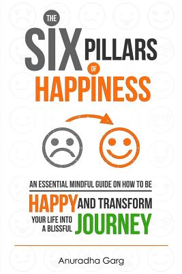 The Six Pillars of Happiness: An Essential Mindful Guide on How to Be Happy and Transform Your Life Into a Blissful Journey - Garg, Anuradha, and Grace, Emma (Editor)