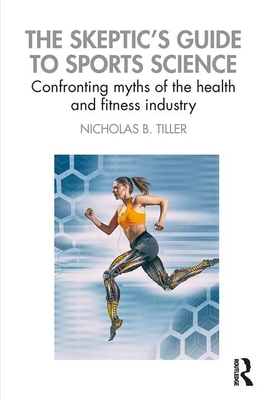 The Skeptic's Guide to Sports Science: Confronting Myths of the Health and Fitness Industry - Tiller, Nicholas B