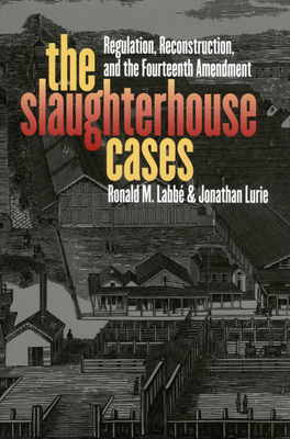 The Slaughterhouse Cases: Regulation, Reconstruction, and the Fourteenth Amendment - Labbe, Ronald M, and Lurie, Jonathan