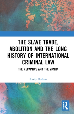 The Slave Trade, Abolition and the Long History of International Criminal Law: The Recaptive and the Victim - Haslam, Emily