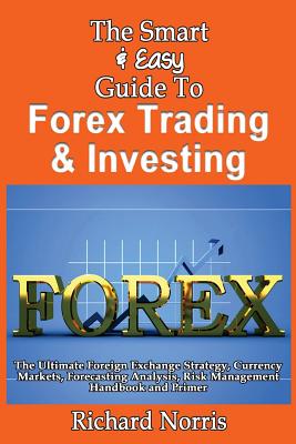 The Smart & Easy Guide To Forex Trading & Investing: The Ultimate Foreign Exchange Strategy, Currency Markets, Forecasting Analysis, Risk Management Handbook and Primer - Norris, Richard, MBA