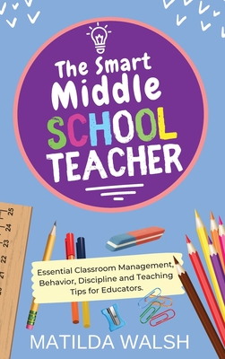 The Smart Middle School Teacher - Essential Classroom Management, Behavior, Discipline and Teaching Tips for Educators - Walsh, Matilda