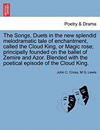 The Songs, Duets in the New Splendid Melodramatic Tale of Enchantment, Called the Cloud King, or Magic Rose; Principally Founded on the Ballet of Zemire and Azor. Blended with the Poetical Episode of the Cloud King.