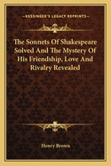 The Sonnets Of Shakespeare Solved And The Mystery Of His Friendship, Love And Rivalry Revealed