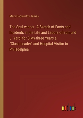 The Soul-winner. A Sketch of Facts and Incidents in the Life and Labors of Edmund J. Yard, for Sixty-three Years a "Class-Leader" and Hospital-Visitor in Philadelphia - James, Mary Dagworthy
