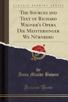 The Sources and Text of Richard Wagner's Opera Die Meistersinger We Nrnberg (Classic Reprint) - Bowen, Anna Maude