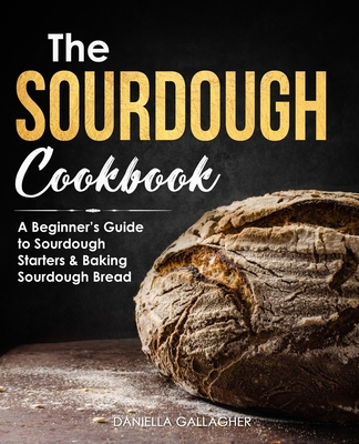 The Sourdough Cookbook: A Beginner's Guide to Sourdough Starters & Baking Sourdough Bread [Sourdough Bread Recipes] - Gallagher, Daniella