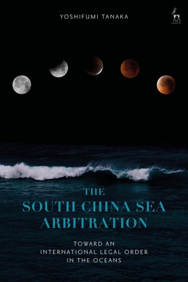 The South China Sea Arbitration: Toward an International Legal Order in the Oceans - Tanaka, Yoshifumi