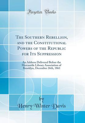 The Southern Rebellion, and the Constitutional Powers of the Republic for Its Suppression: An Address Delivered Before the Mercantile Library Association of Brooklyn, December 26th, 1861 (Classic Reprint) - Davis, Henry Winter