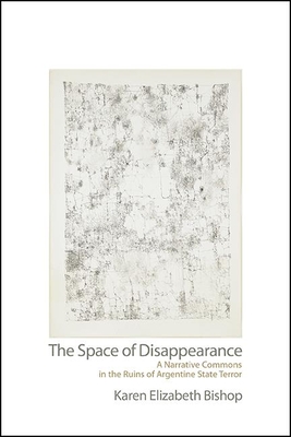 The Space of Disappearance: A Narrative Commons in the Ruins of Argentine State Terror - Bishop, Karen Elizabeth
