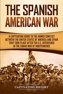 The Spanish-American War: A Captivating Guide to the Armed Conflict Between the United States of America and Spain That Took Place after the U.S. Intervened in the Cuban War of Independence