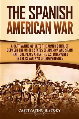 The Spanish-American War: A Captivating Guide to the Armed Conflict Between the United States of America and Spain That Took Place after the U.S. Intervened in the Cuban War of Independence - History, Captivating