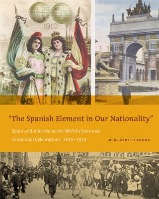 The Spanish Element in Our Nationality": Spain and America at the World's Fairs and Centennial Celebrations, 1876-1915 - Boone, M Elizabeth